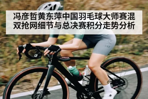冯彦哲黄东萍中国羽毛球大师赛混双抢网细节与总决赛积分走势分析